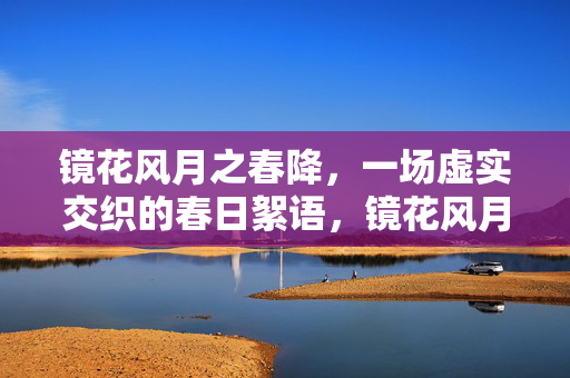 镜花风月之春降,一场虚实交织的春日絮语,镜花风月,虚实交织的春日絮语 镜花风月之春降,一场虚实交织的春日絮语,镜花风月,虚实交织的春日絮语