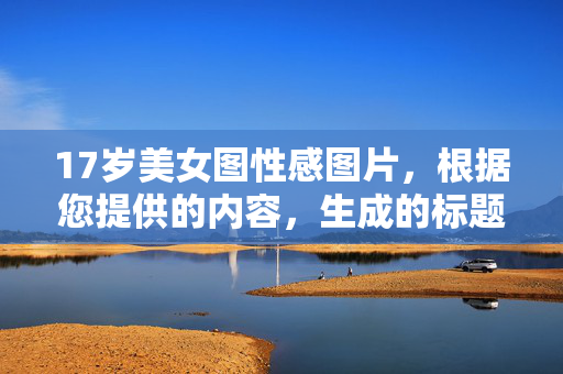 17岁美女图性感图片,根据您提供的内容,生成的标题是,,17岁少女的青春魅力写真 17岁美女图性感图片,根据您提供的内容,生成的标题是,,17岁少女的青春魅力写真