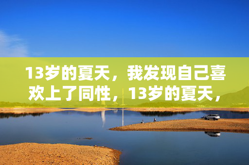 13岁的夏天,我发现自己喜欢上了同性,13岁的夏天,我发现自己喜欢上了同性 13岁的夏天,我发现自己喜欢上了同性,13岁的夏天,我发现自己喜欢上了同性