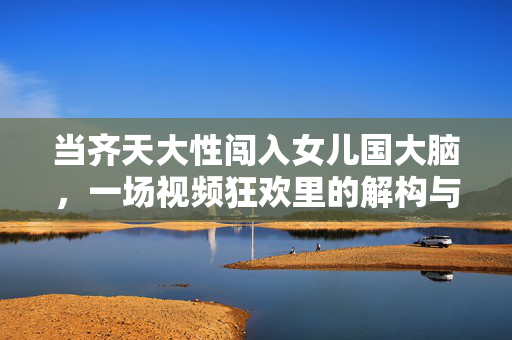 当齐天大性闯入女儿国大脑,一场视频狂欢里的解构与迷思,齐天大圣闯女儿国,视频狂欢的解构与迷思 当齐天大性闯入女儿国大脑,一场视频狂欢里的解构与迷思,齐天大圣闯女儿国,视频狂欢的解构与迷思