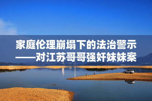 家庭伦理崩塌下的法治警示——对江苏哥哥强奸妹妹案的深刻反思,家庭伦理崩塌下的法治警示,江苏哥哥强奸妹妹案的深刻反思 家庭伦理崩塌下的法治警示——对江苏哥哥强奸妹妹案的深刻反思,家庭伦理崩塌下的法治警示,江苏哥哥强奸妹妹案的深刻反思