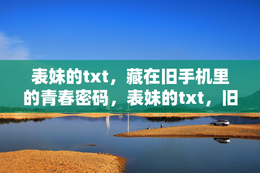 表妹的txt,藏在旧手机里的青春密码,表妹的txt,旧手机里的青春密码 表妹的txt,藏在旧手机里的青春密码,表妹的txt,旧手机里的青春密码