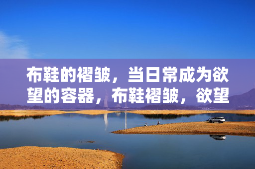 布鞋的褶皱,当日常成为欲望的容器,布鞋褶皱,欲望的日常容器 布鞋的褶皱,当日常成为欲望的容器,布鞋褶皱,欲望的日常容器