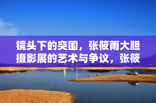 镜头下的突围,张筱雨大胆摄影展的艺术与争议,张筱雨大胆摄影展,镜头突围与艺术争议 镜头下的突围,张筱雨大胆摄影展的艺术与争议,张筱雨大胆摄影展,镜头突围与艺术争议