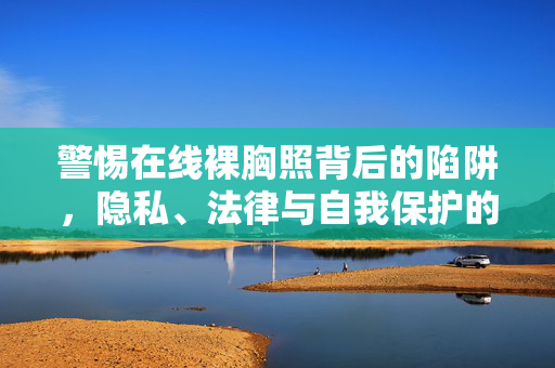 警惕在线裸胸照背后的陷阱,隐私、法律与自我保护的边界,警惕在线裸胸照陷阱,隐私、法律与自我保护的边界 警惕在线裸胸照背后的陷阱,隐私、法律与自我保护的边界,警惕在线裸胸照陷阱,隐私、法律与自我保护的边界