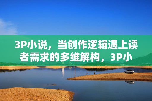 3P小说,当创作逻辑遇上读者需求的多维解构,3P小说创作逻辑与读者需求的多维解构 3P小说,当创作逻辑遇上读者需求的多维解构,3P小说创作逻辑与读者需求的多维解构