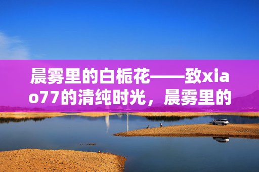 晨雾里的白栀花——致xiao77的清纯时光，晨雾里的白栀花——致xiao77的清纯时光