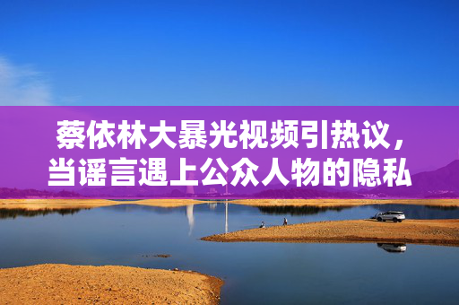 蔡依林大暴光视频引热议,当谣言遇上公众人物的隐私边界,蔡依林曝光视频引热议,谣言与公众人物隐私边界的碰撞 蔡依林大暴光视频引热议,当谣言遇上公众人物的隐私边界,蔡依林曝光视频引热议,谣言与公众人物隐私边界的碰撞