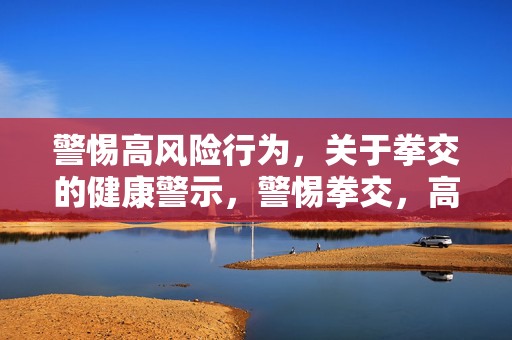 警惕高风险行为,关于拳交的健康警示,警惕拳交,高风险健康警示 警惕高风险行为,关于拳交的健康警示,警惕拳交,高风险健康警示