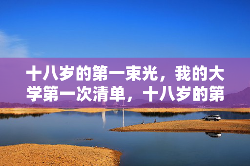 十八岁的第一束光,我的大学第一次清单,十八岁的第一束光,我的大学第一次清单 十八岁的第一束光,我的大学第一次清单,十八岁的第一束光,我的大学第一次清单