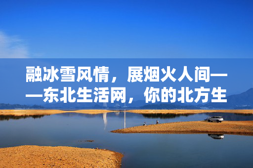 融冰雪风情,展烟火人间——东北生活网,你的北方生活指南 融冰雪风情,展烟火人间——东北生活网,你的北方生活指南