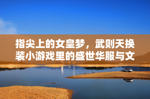 指尖上的女皇梦,武则天换装小游戏里的盛世华服与文化密码,指尖女皇梦,武则天换装小游戏里的盛世华服与文化密码 指尖上的女皇梦,武则天换装小游戏里的盛世华服与文化密码,指尖女皇梦,武则天换装小游戏里的盛世华服与文化密码