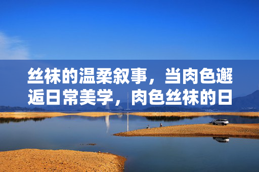 丝袜的温柔叙事,当肉色邂逅日常美学,肉色丝袜的日常温柔美学 丝袜的温柔叙事,当肉色邂逅日常美学,肉色丝袜的日常温柔美学