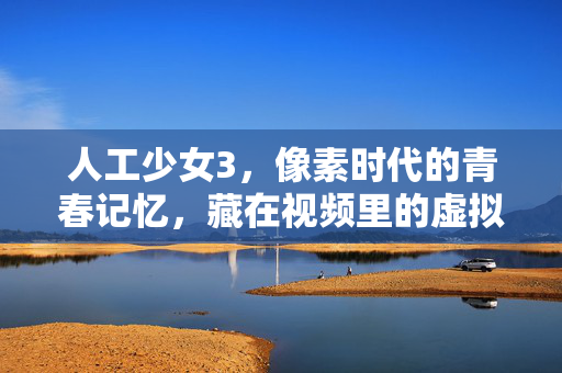 人工少女3,像素时代的青春记忆,藏在视频里的虚拟恋爱史诗,人工少女3,像素时代的虚拟恋爱青春史诗 人工少女3,像素时代的青春记忆,藏在视频里的虚拟恋爱史诗,人工少女3,像素时代的虚拟恋爱青春史诗