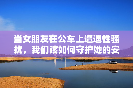当女朋友在公车上遭遇性骚扰,我们该如何守护她的安全感?公车骚扰袭来,我们如何守护她的安全感? 当女朋友在公车上遭遇性骚扰,我们该如何守护她的安全感?公车骚扰袭来,我们如何守护她的安全感?