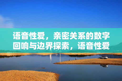 语音性爱，亲密关系的数字回响与边界探索，语音性爱，亲密关系的数字回响与边界探索