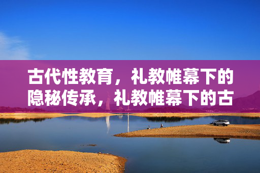 古代性教育,礼教帷幕下的隐秘传承,礼教帷幕下的古代性教育隐秘传承 古代性教育,礼教帷幕下的隐秘传承,礼教帷幕下的古代性教育隐秘传承