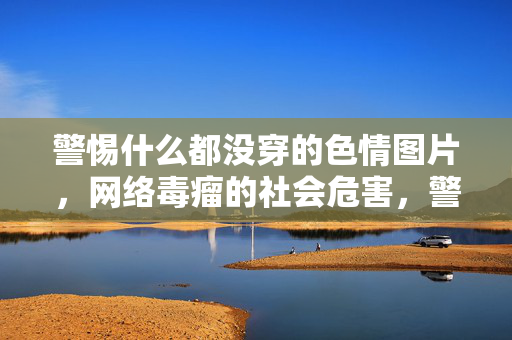警惕什么都没穿的色情图片,网络毒瘤的社会危害,警惕裸露色情图片,网络毒瘤的社会危害 警惕什么都没穿的色情图片,网络毒瘤的社会危害,警惕裸露色情图片,网络毒瘤的社会危害