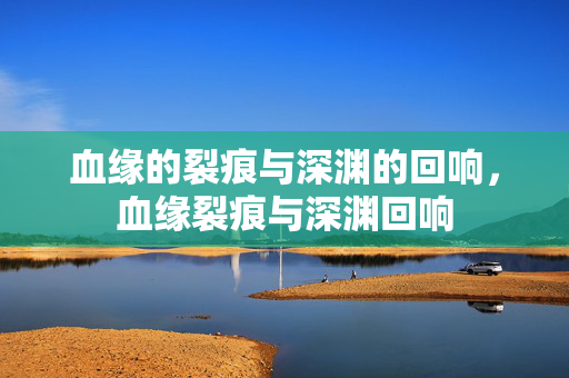 血缘的裂痕与深渊的回响,血缘裂痕与深渊回响 血缘的裂痕与深渊的回响,血缘裂痕与深渊回响