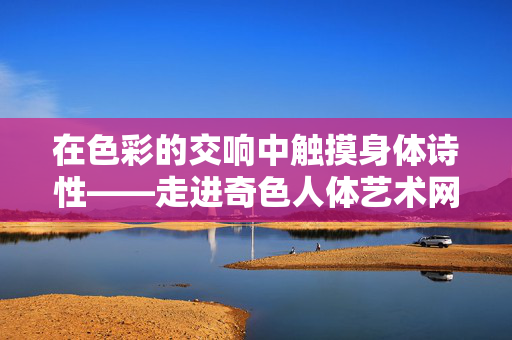 在色彩的交响中触摸身体诗性——走进奇色人体艺术网的艺术疆域,色彩交响中的身体诗性——奇色人体艺术网的艺术疆域 在色彩的交响中触摸身体诗性——走进奇色人体艺术网的艺术疆域,色彩交响中的身体诗性——奇色人体艺术网的艺术疆域