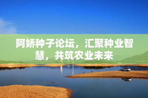 阿娇种子论坛,汇聚种业智慧,共筑农业未来 阿娇种子论坛,汇聚种业智慧,共筑农业未来