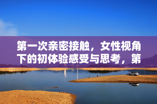 第一次亲密接触，女性视角下的初体验感受与思考，第一次亲密接触，女性视角的初体验与思考