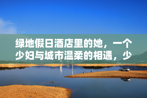 绿地假日酒店里的她,一个少妇与城市温柔的相遇,少妇与城市温柔的相遇 绿地假日酒店里的她,一个少妇与城市温柔的相遇,少妇与城市温柔的相遇