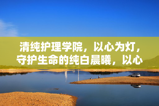 清纯护理学院,以心为灯,守护生命的纯白晨曦,以心为灯,守护生命的纯白晨曦 清纯护理学院,以心为灯,守护生命的纯白晨曦,以心为灯,守护生命的纯白晨曦