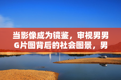 当影像成为镜鉴,审视男男G片图背后的社会图景,男男G片图,影像镜鉴下的社会图景 当影像成为镜鉴,审视男男G片图背后的社会图景,男男G片图,影像镜鉴下的社会图景