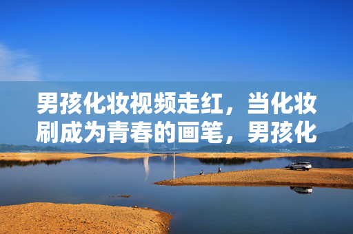 男孩化妆视频走红，当化妆刷成为青春的画笔，男孩化妆走红，化妆刷绘青春画笔