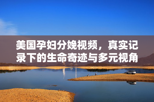 美国孕妇分娩视频,真实记录下的生命奇迹与多元视角,美国孕妇分娩实录,生命奇迹的多维视角 美国孕妇分娩视频,真实记录下的生命奇迹与多元视角,美国孕妇分娩实录,生命奇迹的多维视角