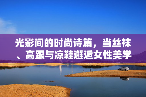 光影间的时尚诗篇,当丝袜、高跟与凉鞋邂逅女性美学,光影诗篇,丝袜高跟凉鞋邂逅女性美学 光影间的时尚诗篇,当丝袜、高跟与凉鞋邂逅女性美学,光影诗篇,丝袜高跟凉鞋邂逅女性美学