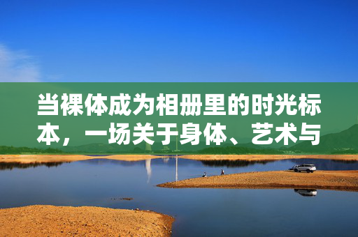 当裸体成为相册里的时光标本,一场关于身体、艺术与记忆的对话,裸体时光标本,身体、艺术与记忆的对话 当裸体成为相册里的时光标本,一场关于身体、艺术与记忆的对话,裸体时光标本,身体、艺术与记忆的对话