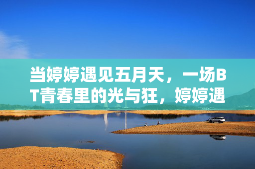 当婷婷遇见五月天,一场BT青春里的光与狂,婷婷遇见五月天,BT青春的光与狂 当婷婷遇见五月天,一场BT青春里的光与狂,婷婷遇见五月天,BT青春的光与狂