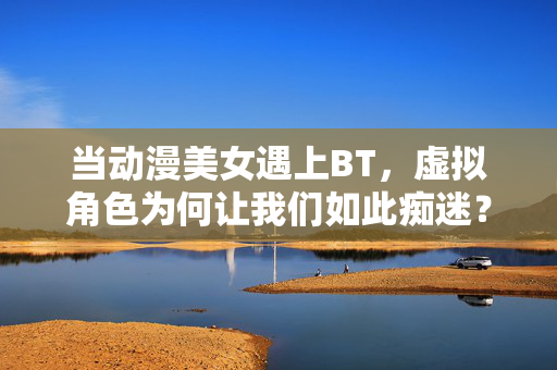 当动漫美女遇上BT，虚拟角色为何让我们如此痴迷？虚拟角色痴迷，动漫美女的魅力之谜