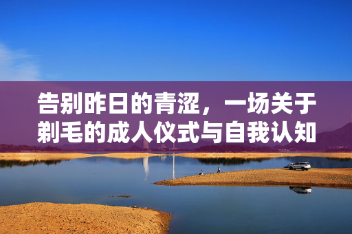 告别昨日的青涩，一场关于剃毛的成人仪式与自我认知，剃毛，成人仪式中的自我认知与成长