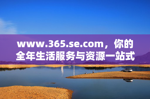 www.365.se.com,你的全年生活服务与资源一站式平台,全年生活服务与资源一站式平台 www.365.se.com,你的全年生活服务与资源一站式平台,全年生活服务与资源一站式平台