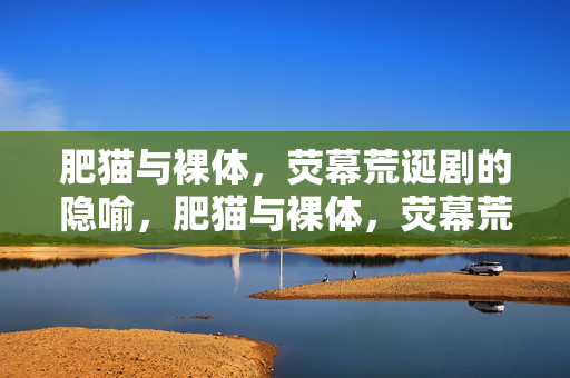 肥猫与裸体,荧幕荒诞剧的隐喻,肥猫与裸体,荧幕荒诞剧的隐喻 肥猫与裸体,荧幕荒诞剧的隐喻,肥猫与裸体,荧幕荒诞剧的隐喻