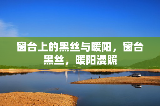 窗台上的黑丝与暖阳,窗台黑丝,暖阳漫照 窗台上的黑丝与暖阳,窗台黑丝,暖阳漫照