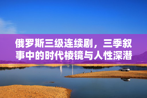 俄罗斯三级连续剧,三季叙事中的时代棱镜与人性深潜,俄罗斯三季连续剧,时代棱镜与人性深潜 俄罗斯三级连续剧,三季叙事中的时代棱镜与人性深潜,俄罗斯三季连续剧,时代棱镜与人性深潜