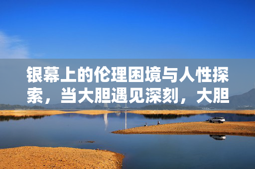 银幕上的伦理困境与人性探索，当大胆遇见深刻，大胆遇见深刻，银幕上的伦理困境与人性探索
