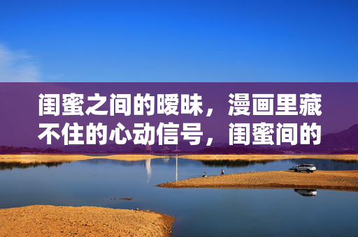 闺蜜之间的暧昧，漫画里藏不住的心动信号，闺蜜间的暧昧，漫画藏不住的心动