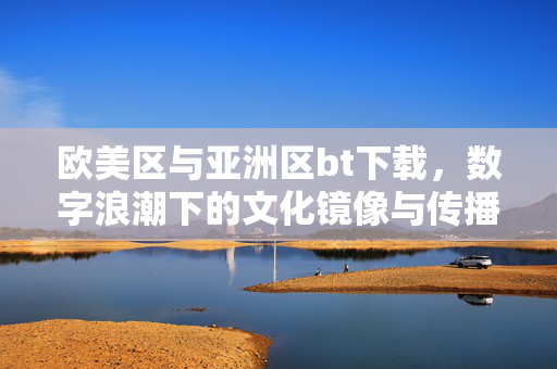 欧美区与亚洲区bt下载,数字浪潮下的文化镜像与传播逻辑,欧美与亚洲bt下载的文化镜像,数字浪潮下的传播逻辑 欧美区与亚洲区bt下载,数字浪潮下的文化镜像与传播逻辑,欧美与亚洲bt下载的文化镜像,数字浪潮下的传播逻辑