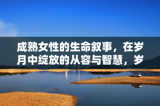 成熟女性的生命叙事,在岁月中绽放的从容与智慧,岁月从容,成熟绽放的生命智慧 成熟女性的生命叙事,在岁月中绽放的从容与智慧,岁月从容,成熟绽放的生命智慧