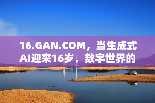 16.GAN.COM,当生成式AI迎来16岁,数字世界的创造力边界正在重塑,16岁生成式AI,数字创造力边界的重塑 16.GAN.COM,当生成式AI迎来16岁,数字世界的创造力边界正在重塑,16岁生成式AI,数字创造力边界的重塑