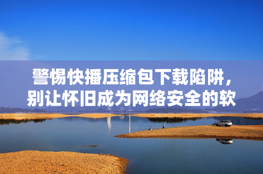 警惕快播压缩包下载陷阱,别让怀旧成为网络安全的软肋,警惕快播压缩包下载陷阱,别让怀旧成网络安全软肋 警惕快播压缩包下载陷阱,别让怀旧成为网络安全的软肋,警惕快播压缩包下载陷阱,别让怀旧成网络安全软肋
