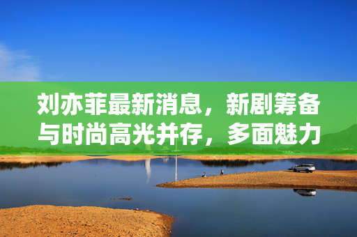 刘亦菲最新消息，新剧筹备与时尚高光并存，多面魅力持续升温，刘亦菲新剧筹备与时尚高光并存 多面魅力持续升温