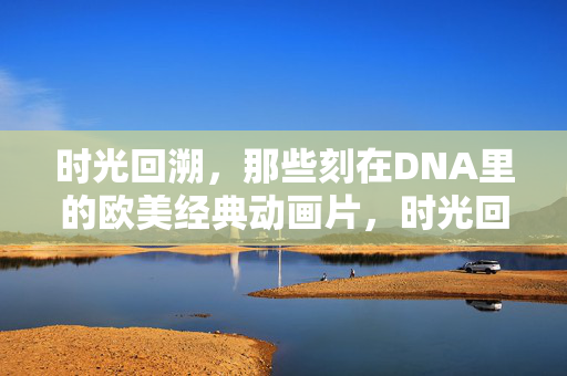 时光回溯,那些刻在DNA里的欧美经典动画片,时光回溯,刻在DNA里的欧美经典动画片 时光回溯,那些刻在DNA里的欧美经典动画片,时光回溯,刻在DNA里的欧美经典动画片