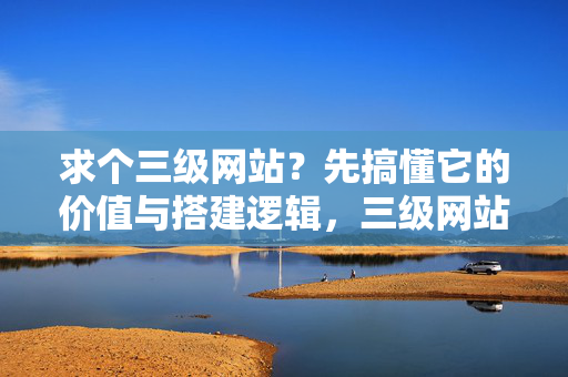 求个三级网站？先搞懂它的价值与搭建逻辑，三级网站的价值与搭建逻辑