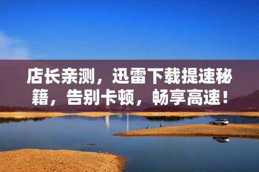 店长亲测,迅雷下载提速秘籍,告别卡顿,畅享高速!店长亲测迅雷下载提速秘籍,告别卡顿畅享高速! 店长亲测,迅雷下载提速秘籍,告别卡顿,畅享高速!店长亲测迅雷下载提速秘籍,告别卡顿畅享高速!